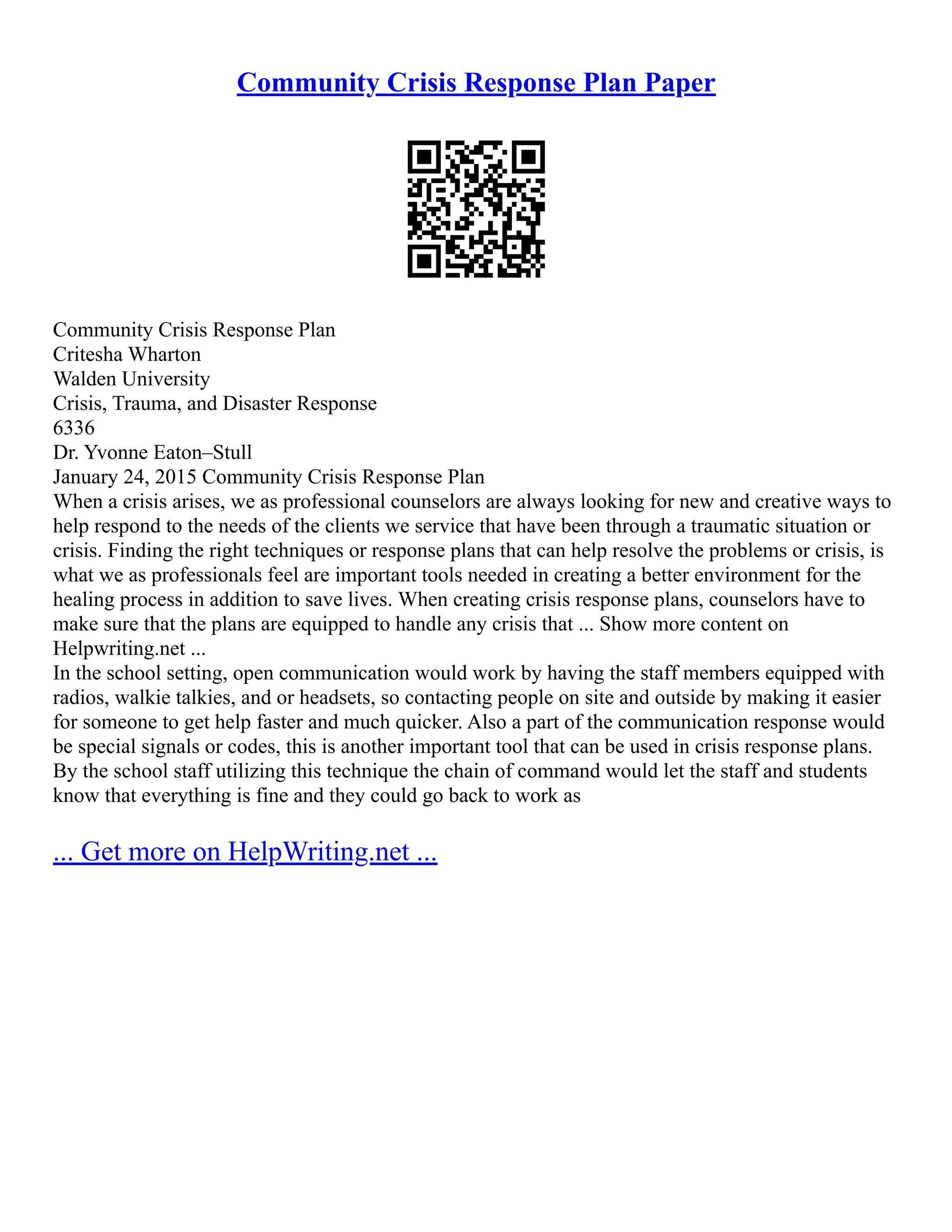 Community Crisis Response Plan Paper
Community Crisis Response Plan
Critesha Wharton
Walden University
Crisis, Trauma, and Disaster Response
6336
Dr. Yvonne Eaton–Stull
January 24, 2015 Community Crisis Response Plan
When a crisis arises, we as professional counselors are always looking for new and creative ways to
help respond to the needs of the clients we service that have been through a traumatic situation or
crisis. Finding the right techniques or response plans that can help resolve the problems or crisis, is
what we as professionals feel are important tools needed in creating a better environment for the
healing process in addition to save lives. When creating crisis response plans, counselors have to
make sure that the plans are equipped to handle any crisis that ... Show more content on
Helpwriting.net ...
In the school setting, open communication would work by having the staff members equipped with
radios, walkie talkies, and or headsets, so contacting people on site and outside by making it easier
for someone to get help faster and much quicker. Also a part of the communication response would
be special signals or codes, this is another important tool that can be used in crisis response plans.
By the school staff utilizing this technique the chain of command would let the staff and students
know that everything is fine and they could go back to work as
... Get more on HelpWriting.net ...
 