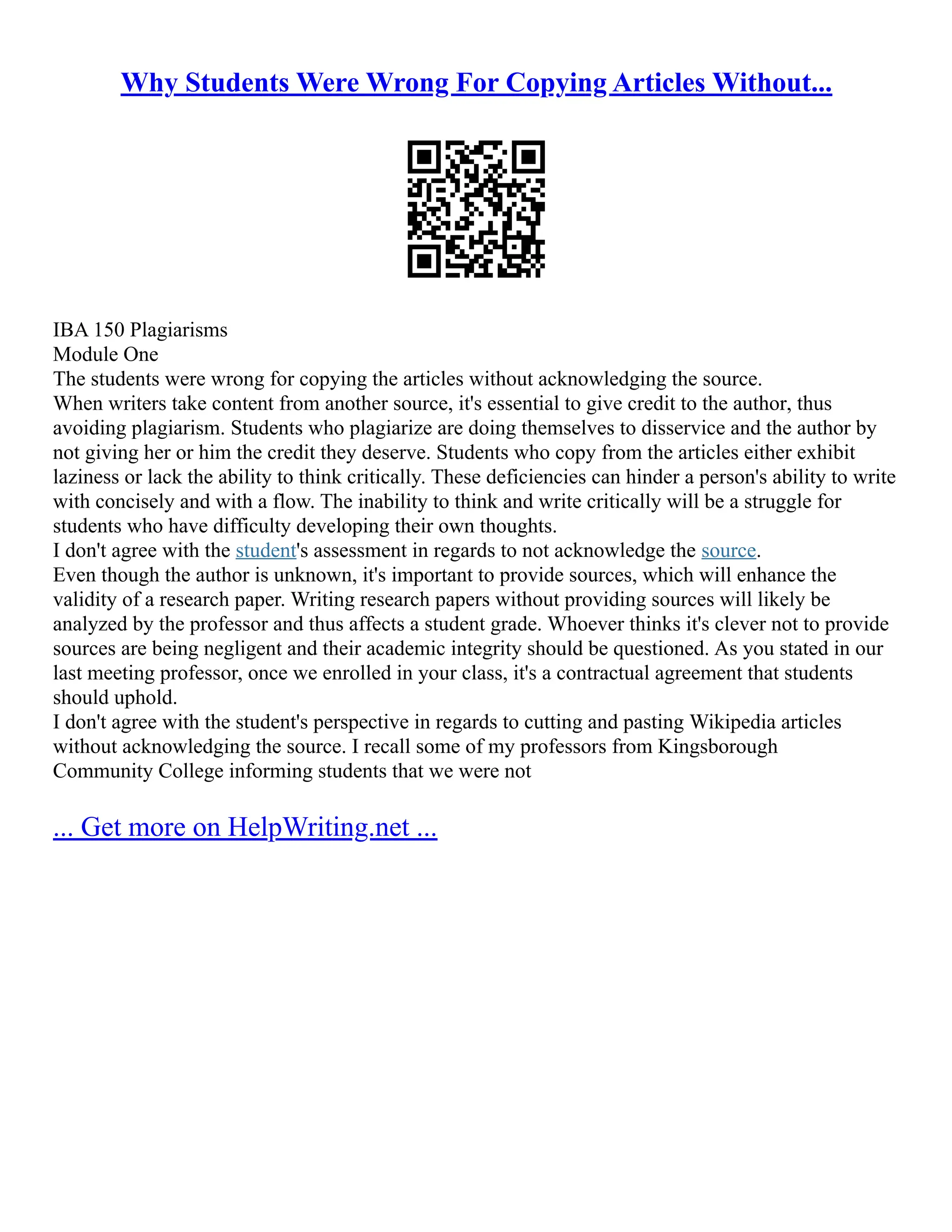 Why Students Were Wrong For Copying Articles Without...
IBA 150 Plagiarisms
Module One
The students were wrong for copying the articles without acknowledging the source.
When writers take content from another source, it's essential to give credit to the author, thus
avoiding plagiarism. Students who plagiarize are doing themselves to disservice and the author by
not giving her or him the credit they deserve. Students who copy from the articles either exhibit
laziness or lack the ability to think critically. These deficiencies can hinder a person's ability to write
with concisely and with a flow. The inability to think and write critically will be a struggle for
students who have difficulty developing their own thoughts.
I don't agree with the student's assessment in regards to not acknowledge the source.
Even though the author is unknown, it's important to provide sources, which will enhance the
validity of a research paper. Writing research papers without providing sources will likely be
analyzed by the professor and thus affects a student grade. Whoever thinks it's clever not to provide
sources are being negligent and their academic integrity should be questioned. As you stated in our
last meeting professor, once we enrolled in your class, it's a contractual agreement that students
should uphold.
I don't agree with the student's perspective in regards to cutting and pasting Wikipedia articles
without acknowledging the source. I recall some of my professors from Kingsborough
Community College informing students that we were not
... Get more on HelpWriting.net ...
 