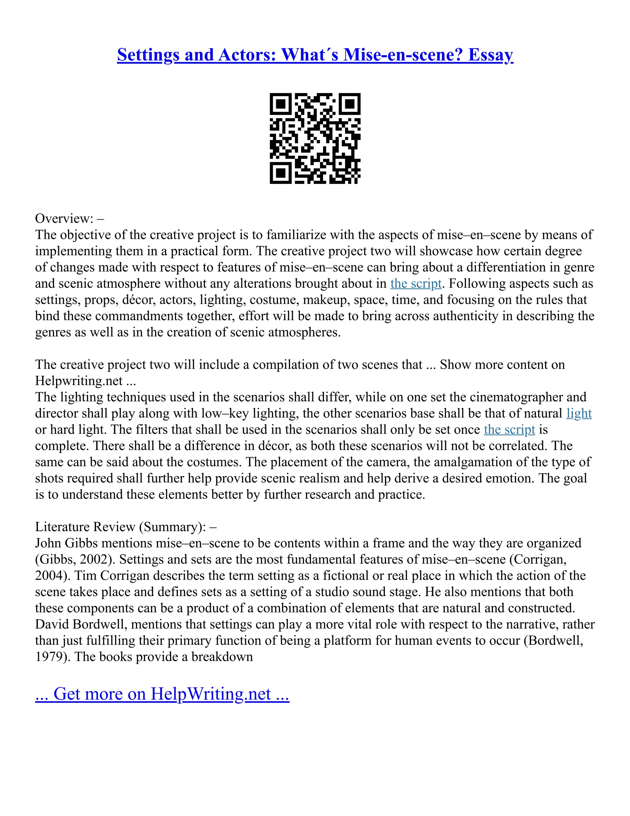 Settings and Actors: What´s Mise-en-scene? Essay
Overview: –
The objective of the creative project is to familiarize with the aspects of mise–en–scene by means of
implementing them in a practical form. The creative project two will showcase how certain degree
of changes made with respect to features of mise–en–scene can bring about a differentiation in genre
and scenic atmosphere without any alterations brought about in the script. Following aspects such as
settings, props, décor, actors, lighting, costume, makeup, space, time, and focusing on the rules that
bind these commandments together, effort will be made to bring across authenticity in describing the
genres as well as in the creation of scenic atmospheres.
The creative project two will include a compilation of two scenes that ... Show more content on
Helpwriting.net ...
The lighting techniques used in the scenarios shall differ, while on one set the cinematographer and
director shall play along with low–key lighting, the other scenarios base shall be that of natural light
or hard light. The filters that shall be used in the scenarios shall only be set once the script is
complete. There shall be a difference in décor, as both these scenarios will not be correlated. The
same can be said about the costumes. The placement of the camera, the amalgamation of the type of
shots required shall further help provide scenic realism and help derive a desired emotion. The goal
is to understand these elements better by further research and practice.
Literature Review (Summary): –
John Gibbs mentions mise–en–scene to be contents within a frame and the way they are organized
(Gibbs, 2002). Settings and sets are the most fundamental features of mise–en–scene (Corrigan,
2004). Tim Corrigan describes the term setting as a fictional or real place in which the action of the
scene takes place and defines sets as a setting of a studio sound stage. He also mentions that both
these components can be a product of a combination of elements that are natural and constructed.
David Bordwell, mentions that settings can play a more vital role with respect to the narrative, rather
than just fulfilling their primary function of being a platform for human events to occur (Bordwell,
1979). The books provide a breakdown
... Get more on HelpWriting.net ...
 