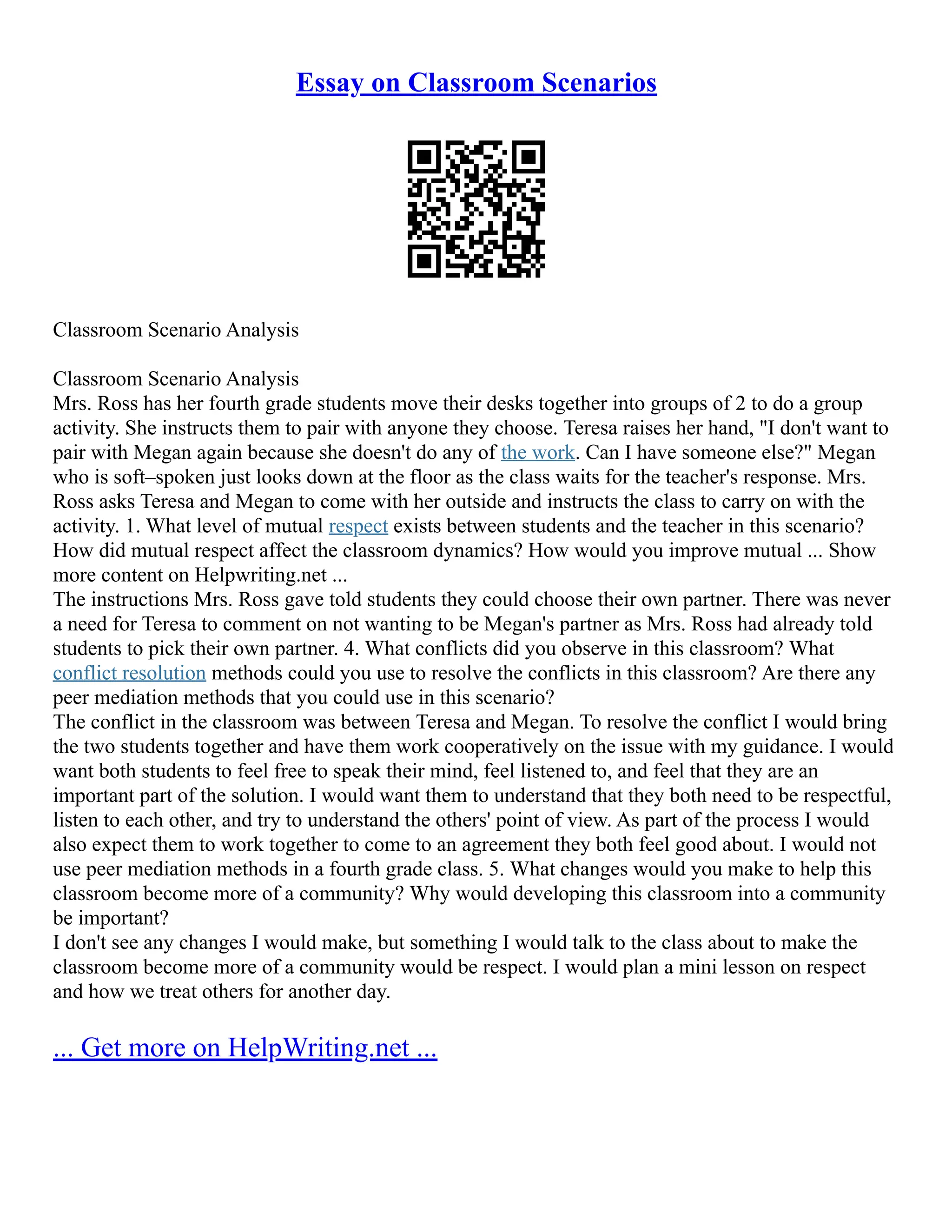 Essay on Classroom Scenarios
Classroom Scenario Analysis
Classroom Scenario Analysis
Mrs. Ross has her fourth grade students move their desks together into groups of 2 to do a group
activity. She instructs them to pair with anyone they choose. Teresa raises her hand, "I don't want to
pair with Megan again because she doesn't do any of the work. Can I have someone else?" Megan
who is soft–spoken just looks down at the floor as the class waits for the teacher's response. Mrs.
Ross asks Teresa and Megan to come with her outside and instructs the class to carry on with the
activity. 1. What level of mutual respect exists between students and the teacher in this scenario?
How did mutual respect affect the classroom dynamics? How would you improve mutual ... Show
more content on Helpwriting.net ...
The instructions Mrs. Ross gave told students they could choose their own partner. There was never
a need for Teresa to comment on not wanting to be Megan's partner as Mrs. Ross had already told
students to pick their own partner. 4. What conflicts did you observe in this classroom? What
conflict resolution methods could you use to resolve the conflicts in this classroom? Are there any
peer mediation methods that you could use in this scenario?
The conflict in the classroom was between Teresa and Megan. To resolve the conflict I would bring
the two students together and have them work cooperatively on the issue with my guidance. I would
want both students to feel free to speak their mind, feel listened to, and feel that they are an
important part of the solution. I would want them to understand that they both need to be respectful,
listen to each other, and try to understand the others' point of view. As part of the process I would
also expect them to work together to come to an agreement they both feel good about. I would not
use peer mediation methods in a fourth grade class. 5. What changes would you make to help this
classroom become more of a community? Why would developing this classroom into a community
be important?
I don't see any changes I would make, but something I would talk to the class about to make the
classroom become more of a community would be respect. I would plan a mini lesson on respect
and how we treat others for another day.
... Get more on HelpWriting.net ...
 
