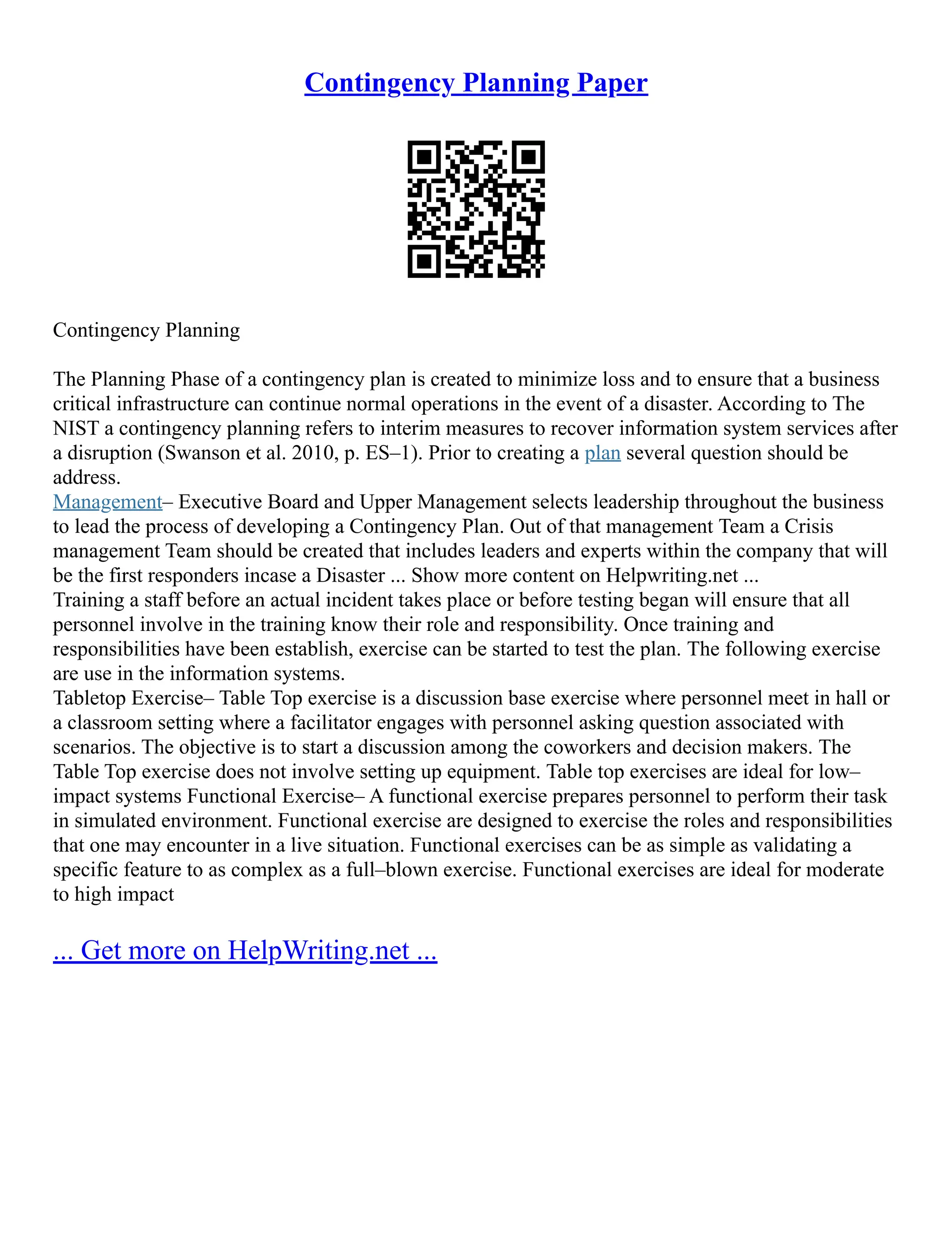 Contingency Planning Paper
Contingency Planning
The Planning Phase of a contingency plan is created to minimize loss and to ensure that a business
critical infrastructure can continue normal operations in the event of a disaster. According to The
NIST a contingency planning refers to interim measures to recover information system services after
a disruption (Swanson et al. 2010, p. ES–1). Prior to creating a plan several question should be
address.
Management– Executive Board and Upper Management selects leadership throughout the business
to lead the process of developing a Contingency Plan. Out of that management Team a Crisis
management Team should be created that includes leaders and experts within the company that will
be the first responders incase a Disaster ... Show more content on Helpwriting.net ...
Training a staff before an actual incident takes place or before testing began will ensure that all
personnel involve in the training know their role and responsibility. Once training and
responsibilities have been establish, exercise can be started to test the plan. The following exercise
are use in the information systems.
Tabletop Exercise– Table Top exercise is a discussion base exercise where personnel meet in hall or
a classroom setting where a facilitator engages with personnel asking question associated with
scenarios. The objective is to start a discussion among the coworkers and decision makers. The
Table Top exercise does not involve setting up equipment. Table top exercises are ideal for low–
impact systems Functional Exercise– A functional exercise prepares personnel to perform their task
in simulated environment. Functional exercise are designed to exercise the roles and responsibilities
that one may encounter in a live situation. Functional exercises can be as simple as validating a
specific feature to as complex as a full–blown exercise. Functional exercises are ideal for moderate
to high impact
... Get more on HelpWriting.net ...
 