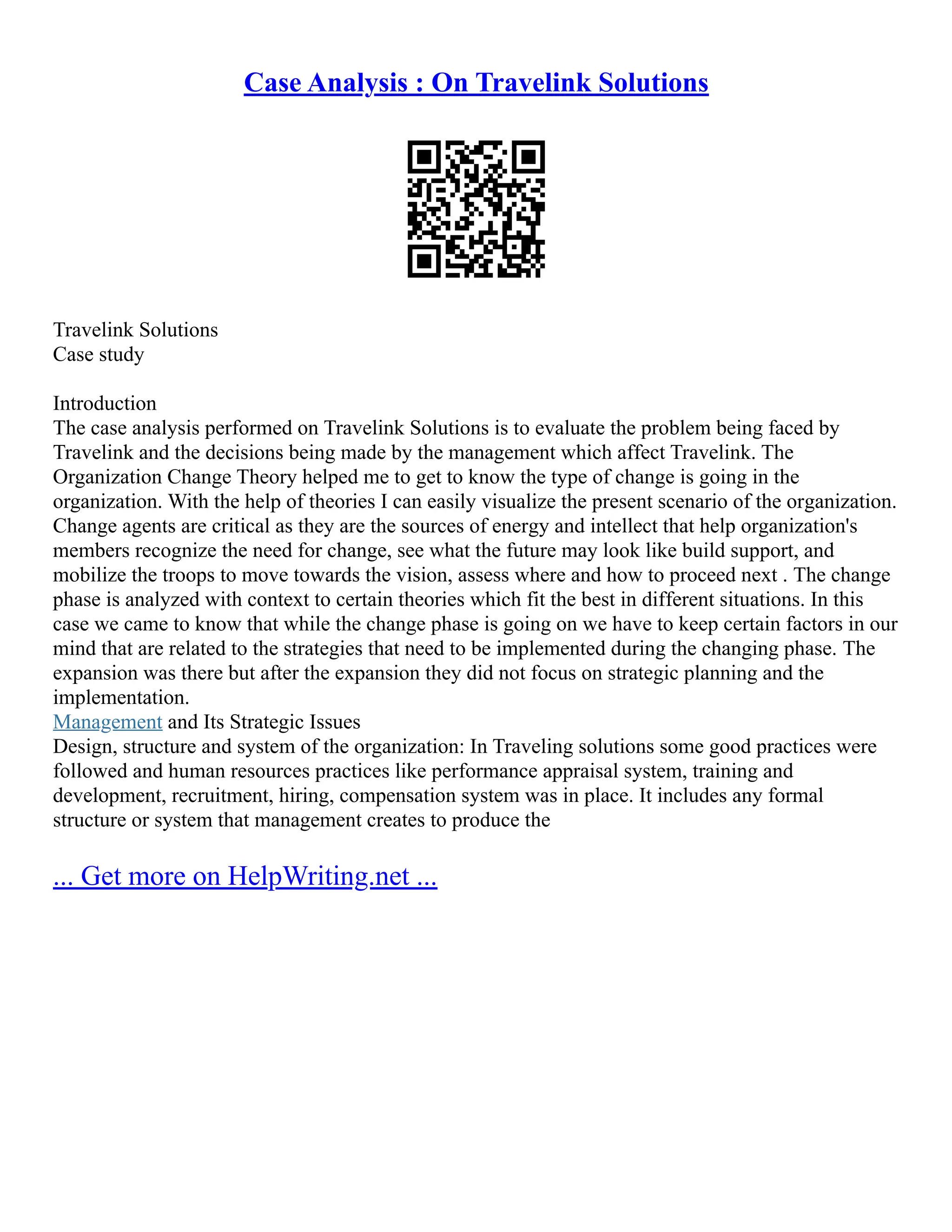 Case Analysis : On Travelink Solutions
Travelink Solutions
Case study
Introduction
The case analysis performed on Travelink Solutions is to evaluate the problem being faced by
Travelink and the decisions being made by the management which affect Travelink. The
Organization Change Theory helped me to get to know the type of change is going in the
organization. With the help of theories I can easily visualize the present scenario of the organization.
Change agents are critical as they are the sources of energy and intellect that help organization's
members recognize the need for change, see what the future may look like build support, and
mobilize the troops to move towards the vision, assess where and how to proceed next . The change
phase is analyzed with context to certain theories which fit the best in different situations. In this
case we came to know that while the change phase is going on we have to keep certain factors in our
mind that are related to the strategies that need to be implemented during the changing phase. The
expansion was there but after the expansion they did not focus on strategic planning and the
implementation.
Management and Its Strategic Issues
Design, structure and system of the organization: In Traveling solutions some good practices were
followed and human resources practices like performance appraisal system, training and
development, recruitment, hiring, compensation system was in place. It includes any formal
structure or system that management creates to produce the
... Get more on HelpWriting.net ...
 
