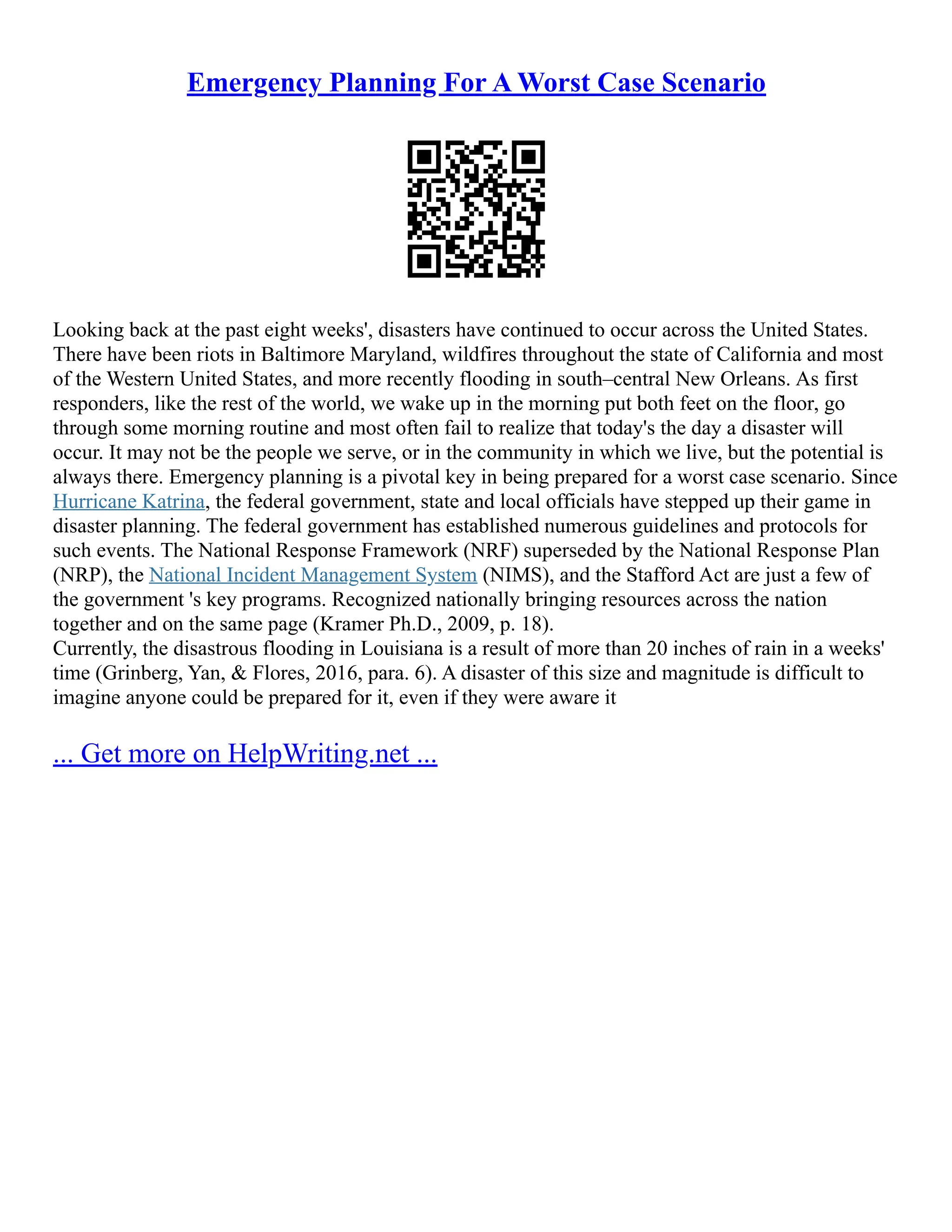 Emergency Planning For A Worst Case Scenario
Looking back at the past eight weeks', disasters have continued to occur across the United States.
There have been riots in Baltimore Maryland, wildfires throughout the state of California and most
of the Western United States, and more recently flooding in south–central New Orleans. As first
responders, like the rest of the world, we wake up in the morning put both feet on the floor, go
through some morning routine and most often fail to realize that today's the day a disaster will
occur. It may not be the people we serve, or in the community in which we live, but the potential is
always there. Emergency planning is a pivotal key in being prepared for a worst case scenario. Since
Hurricane Katrina, the federal government, state and local officials have stepped up their game in
disaster planning. The federal government has established numerous guidelines and protocols for
such events. The National Response Framework (NRF) superseded by the National Response Plan
(NRP), the National Incident Management System (NIMS), and the Stafford Act are just a few of
the government 's key programs. Recognized nationally bringing resources across the nation
together and on the same page (Kramer Ph.D., 2009, p. 18).
Currently, the disastrous flooding in Louisiana is a result of more than 20 inches of rain in a weeks'
time (Grinberg, Yan, & Flores, 2016, para. 6). A disaster of this size and magnitude is difficult to
imagine anyone could be prepared for it, even if they were aware it
... Get more on HelpWriting.net ...
 