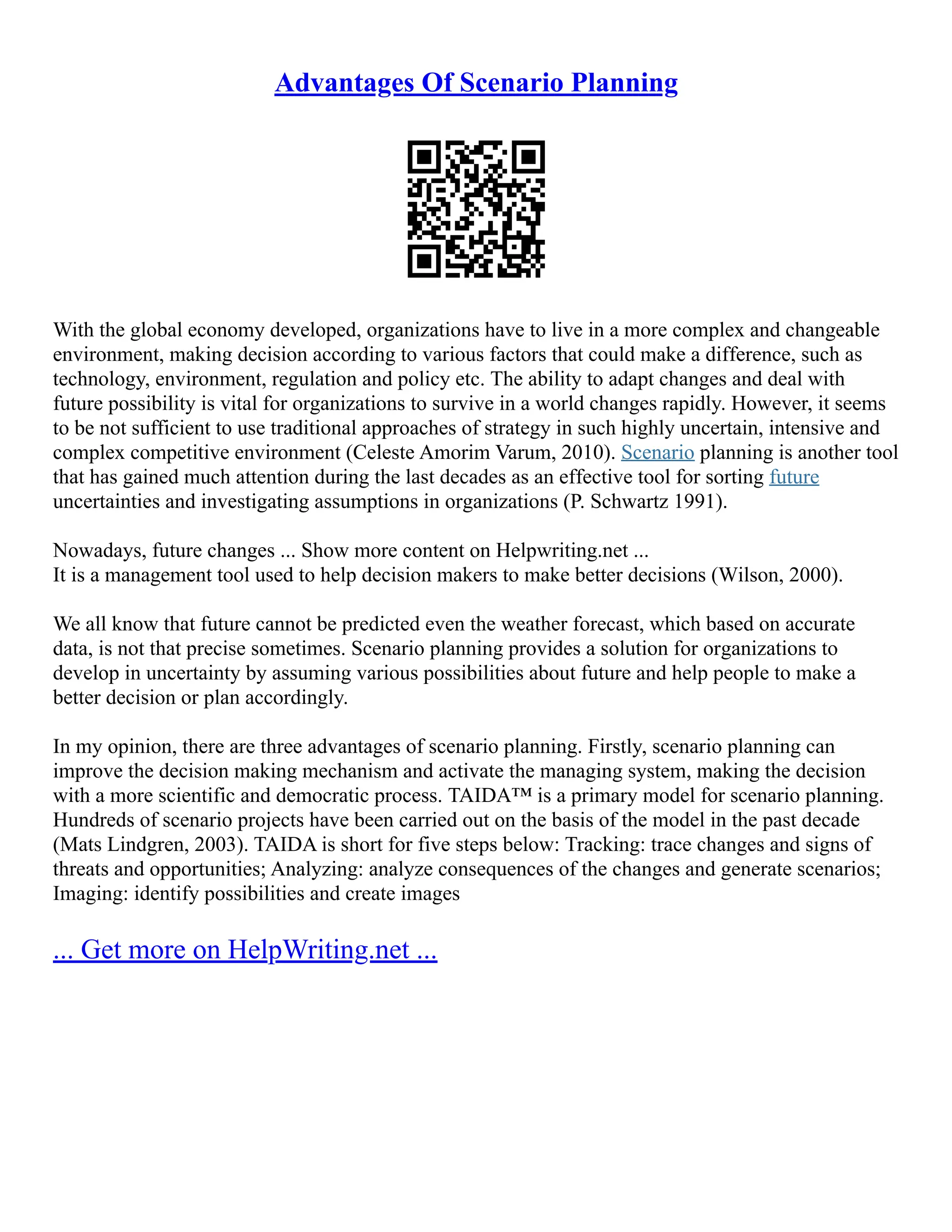 Advantages Of Scenario Planning
With the global economy developed, organizations have to live in a more complex and changeable
environment, making decision according to various factors that could make a difference, such as
technology, environment, regulation and policy etc. The ability to adapt changes and deal with
future possibility is vital for organizations to survive in a world changes rapidly. However, it seems
to be not sufficient to use traditional approaches of strategy in such highly uncertain, intensive and
complex competitive environment (Celeste Amorim Varum, 2010). Scenario planning is another tool
that has gained much attention during the last decades as an effective tool for sorting future
uncertainties and investigating assumptions in organizations (P. Schwartz 1991).
Nowadays, future changes ... Show more content on Helpwriting.net ...
It is a management tool used to help decision makers to make better decisions (Wilson, 2000).
We all know that future cannot be predicted even the weather forecast, which based on accurate
data, is not that precise sometimes. Scenario planning provides a solution for organizations to
develop in uncertainty by assuming various possibilities about future and help people to make a
better decision or plan accordingly.
In my opinion, there are three advantages of scenario planning. Firstly, scenario planning can
improve the decision making mechanism and activate the managing system, making the decision
with a more scientific and democratic process. TAIDA™ is a primary model for scenario planning.
Hundreds of scenario projects have been carried out on the basis of the model in the past decade
(Mats Lindgren, 2003). TAIDA is short for five steps below: Tracking: trace changes and signs of
threats and opportunities; Analyzing: analyze consequences of the changes and generate scenarios;
Imaging: identify possibilities and create images
... Get more on HelpWriting.net ...
 