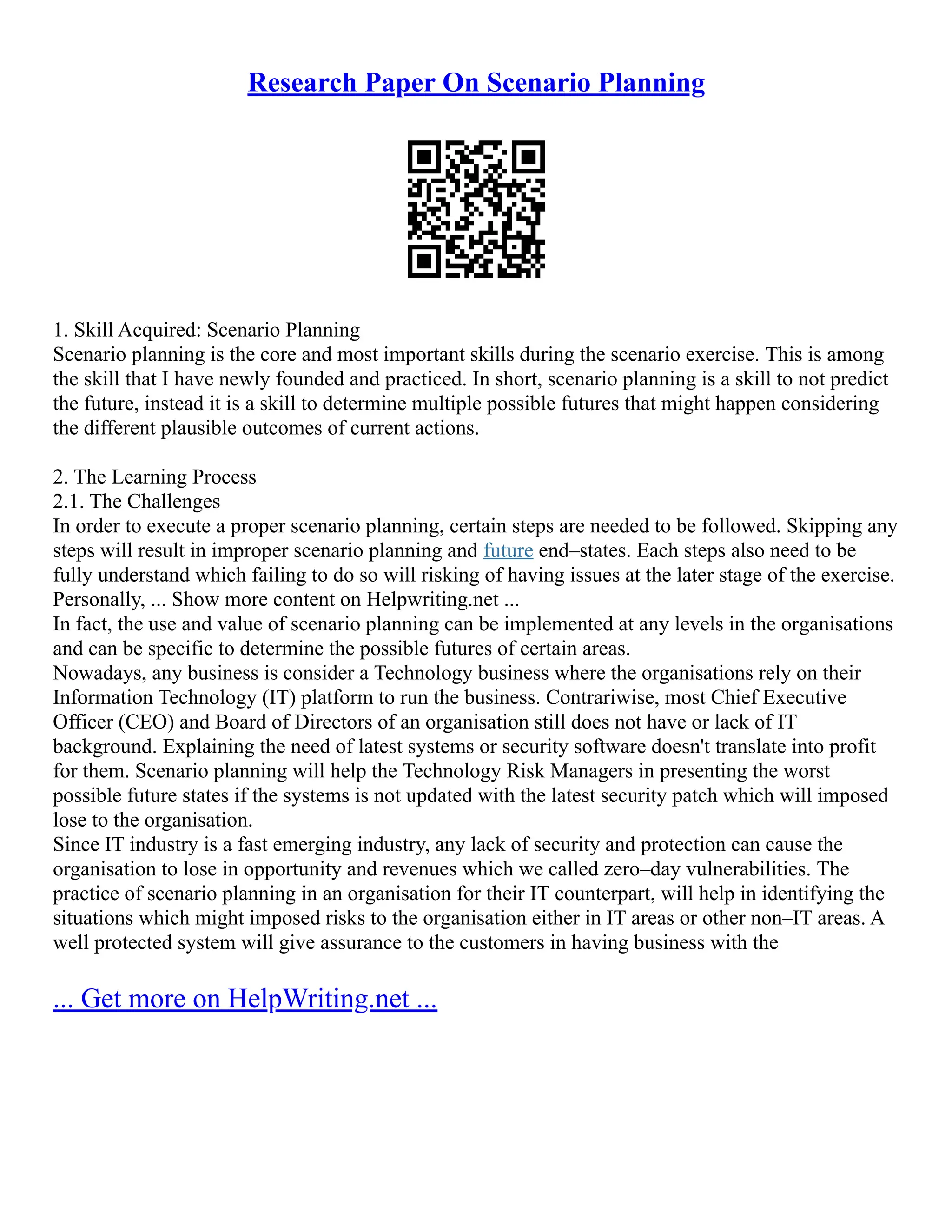 Research Paper On Scenario Planning
1. Skill Acquired: Scenario Planning
Scenario planning is the core and most important skills during the scenario exercise. This is among
the skill that I have newly founded and practiced. In short, scenario planning is a skill to not predict
the future, instead it is a skill to determine multiple possible futures that might happen considering
the different plausible outcomes of current actions.
2. The Learning Process
2.1. The Challenges
In order to execute a proper scenario planning, certain steps are needed to be followed. Skipping any
steps will result in improper scenario planning and future end–states. Each steps also need to be
fully understand which failing to do so will risking of having issues at the later stage of the exercise.
Personally, ... Show more content on Helpwriting.net ...
In fact, the use and value of scenario planning can be implemented at any levels in the organisations
and can be specific to determine the possible futures of certain areas.
Nowadays, any business is consider a Technology business where the organisations rely on their
Information Technology (IT) platform to run the business. Contrariwise, most Chief Executive
Officer (CEO) and Board of Directors of an organisation still does not have or lack of IT
background. Explaining the need of latest systems or security software doesn't translate into profit
for them. Scenario planning will help the Technology Risk Managers in presenting the worst
possible future states if the systems is not updated with the latest security patch which will imposed
lose to the organisation.
Since IT industry is a fast emerging industry, any lack of security and protection can cause the
organisation to lose in opportunity and revenues which we called zero–day vulnerabilities. The
practice of scenario planning in an organisation for their IT counterpart, will help in identifying the
situations which might imposed risks to the organisation either in IT areas or other non–IT areas. A
well protected system will give assurance to the customers in having business with the
... Get more on HelpWriting.net ...
 