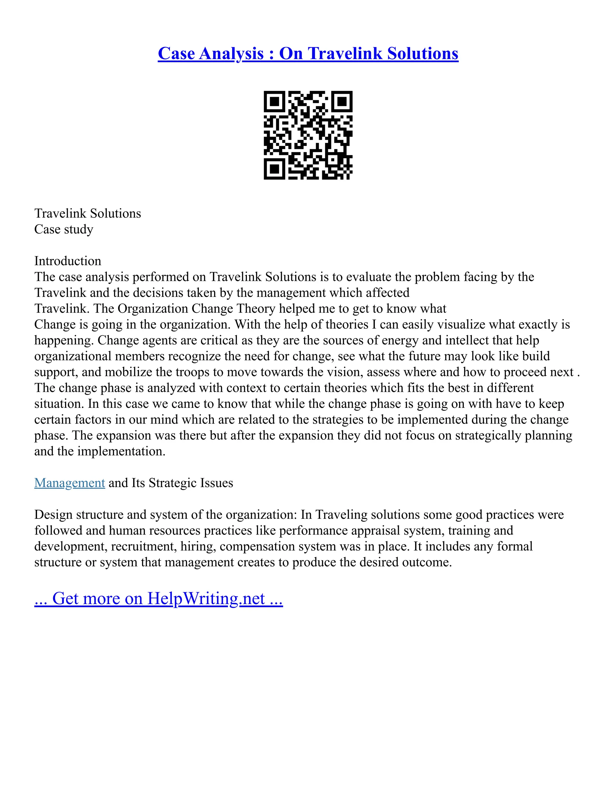 Case Analysis : On Travelink Solutions
Travelink Solutions
Case study
Introduction
The case analysis performed on Travelink Solutions is to evaluate the problem facing by the
Travelink and the decisions taken by the management which affected
Travelink. The Organization Change Theory helped me to get to know what
Change is going in the organization. With the help of theories I can easily visualize what exactly is
happening. Change agents are critical as they are the sources of energy and intellect that help
organizational members recognize the need for change, see what the future may look like build
support, and mobilize the troops to move towards the vision, assess where and how to proceed next .
The change phase is analyzed with context to certain theories which fits the best in different
situation. In this case we came to know that while the change phase is going on with have to keep
certain factors in our mind which are related to the strategies to be implemented during the change
phase. The expansion was there but after the expansion they did not focus on strategically planning
and the implementation.
Management and Its Strategic Issues
Design structure and system of the organization: In Traveling solutions some good practices were
followed and human resources practices like performance appraisal system, training and
development, recruitment, hiring, compensation system was in place. It includes any formal
structure or system that management creates to produce the desired outcome.
... Get more on HelpWriting.net ...
 