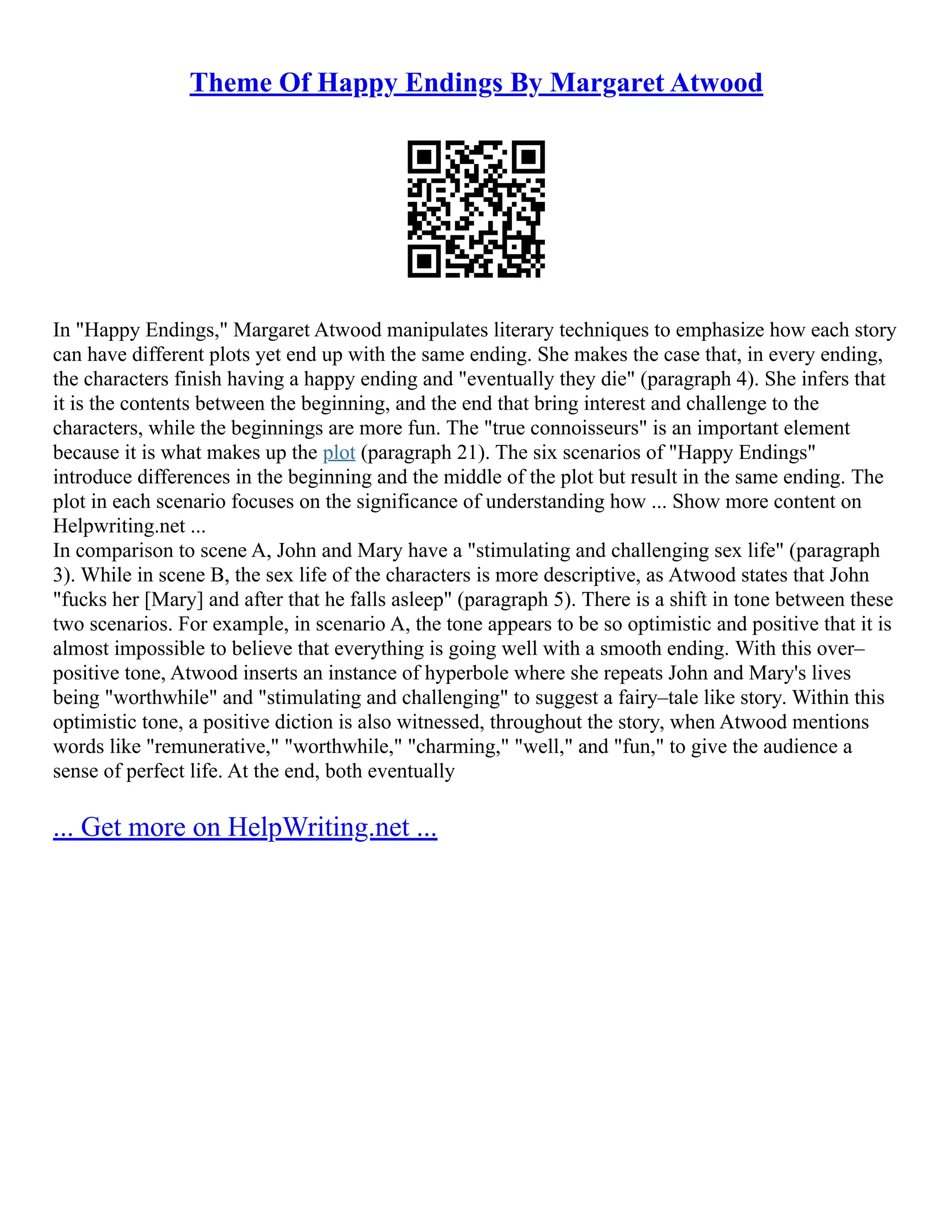 Theme Of Happy Endings By Margaret Atwood
In "Happy Endings," Margaret Atwood manipulates literary techniques to emphasize how each story
can have different plots yet end up with the same ending. She makes the case that, in every ending,
the characters finish having a happy ending and "eventually they die" (paragraph 4). She infers that
it is the contents between the beginning, and the end that bring interest and challenge to the
characters, while the beginnings are more fun. The "true connoisseurs" is an important element
because it is what makes up the plot (paragraph 21). The six scenarios of "Happy Endings"
introduce differences in the beginning and the middle of the plot but result in the same ending. The
plot in each scenario focuses on the significance of understanding how ... Show more content on
Helpwriting.net ...
In comparison to scene A, John and Mary have a "stimulating and challenging sex life" (paragraph
3). While in scene B, the sex life of the characters is more descriptive, as Atwood states that John
"fucks her [Mary] and after that he falls asleep" (paragraph 5). There is a shift in tone between these
two scenarios. For example, in scenario A, the tone appears to be so optimistic and positive that it is
almost impossible to believe that everything is going well with a smooth ending. With this over–
positive tone, Atwood inserts an instance of hyperbole where she repeats John and Mary's lives
being "worthwhile" and "stimulating and challenging" to suggest a fairy–tale like story. Within this
optimistic tone, a positive diction is also witnessed, throughout the story, when Atwood mentions
words like "remunerative," "worthwhile," "charming," "well," and "fun," to give the audience a
sense of perfect life. At the end, both eventually
... Get more on HelpWriting.net ...
 