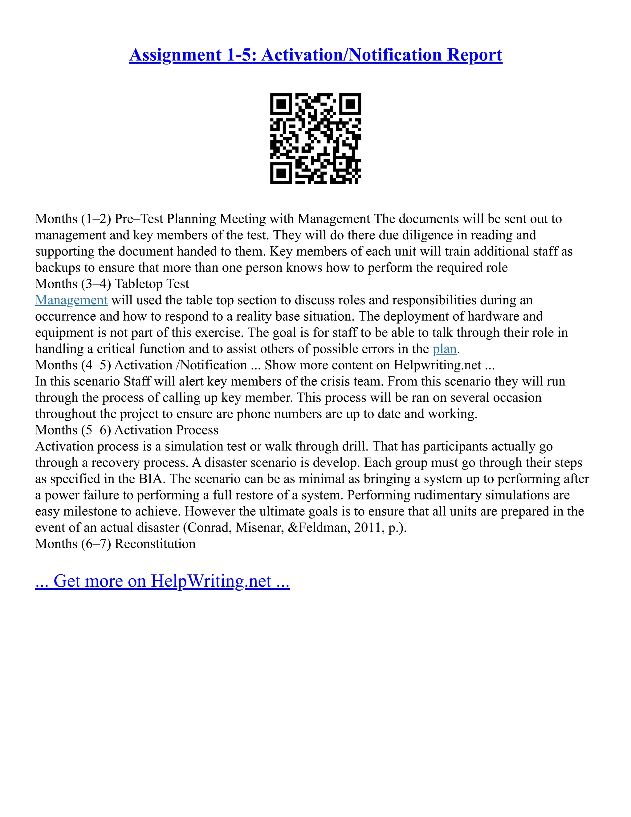 Assignment 1-5: Activation/Notification Report
Months (1–2) Pre–Test Planning Meeting with Management The documents will be sent out to
management and key members of the test. They will do there due diligence in reading and
supporting the document handed to them. Key members of each unit will train additional staff as
backups to ensure that more than one person knows how to perform the required role
Months (3–4) Tabletop Test
Management will used the table top section to discuss roles and responsibilities during an
occurrence and how to respond to a reality base situation. The deployment of hardware and
equipment is not part of this exercise. The goal is for staff to be able to talk through their role in
handling a critical function and to assist others of possible errors in the plan.
Months (4–5) Activation /Notification ... Show more content on Helpwriting.net ...
In this scenario Staff will alert key members of the crisis team. From this scenario they will run
through the process of calling up key member. This process will be ran on several occasion
throughout the project to ensure are phone numbers are up to date and working.
Months (5–6) Activation Process
Activation process is a simulation test or walk through drill. That has participants actually go
through a recovery process. A disaster scenario is develop. Each group must go through their steps
as specified in the BIA. The scenario can be as minimal as bringing a system up to performing after
a power failure to performing a full restore of a system. Performing rudimentary simulations are
easy milestone to achieve. However the ultimate goals is to ensure that all units are prepared in the
event of an actual disaster (Conrad, Misenar, &Feldman, 2011, p.).
Months (6–7) Reconstitution
... Get more on HelpWriting.net ...
 