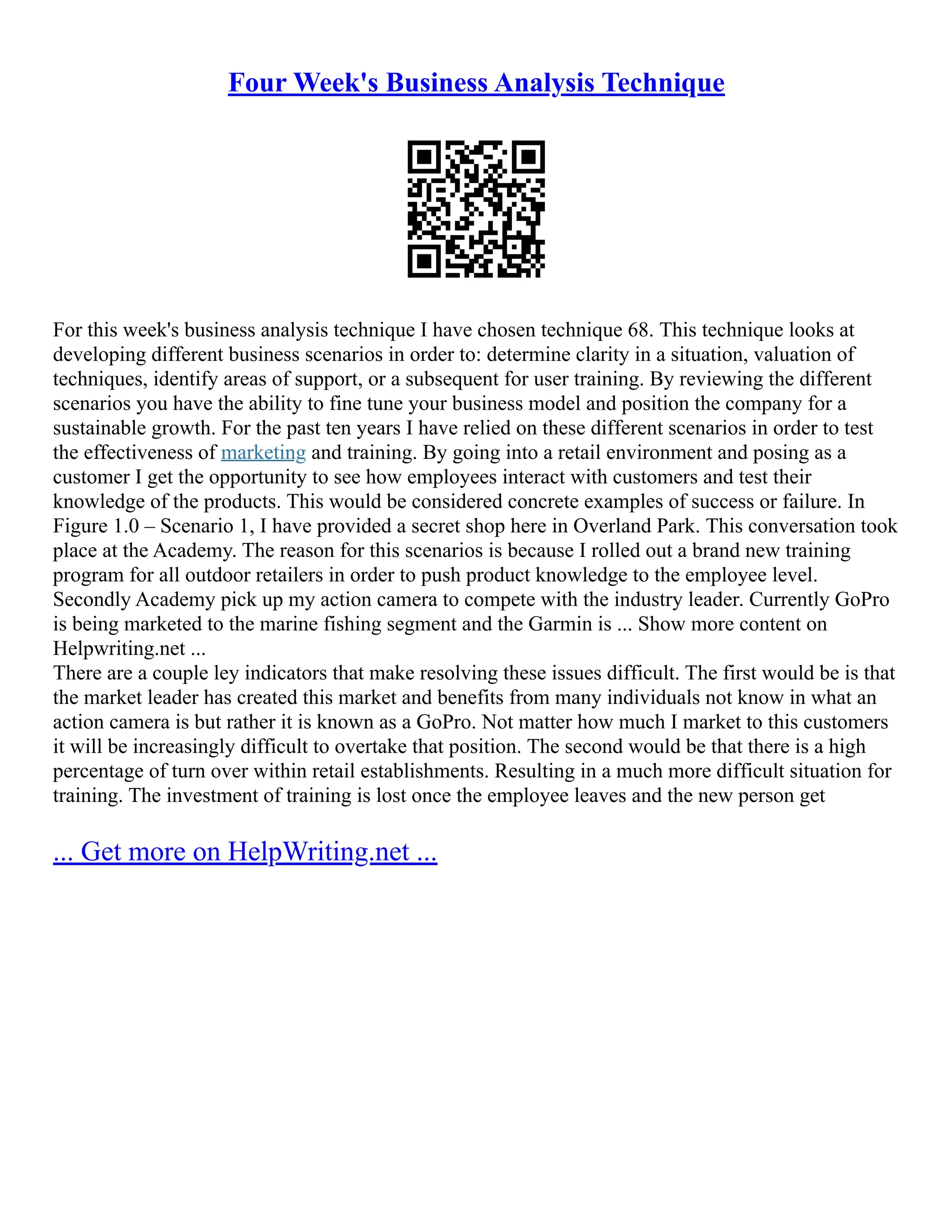 Four Week's Business Analysis Technique
For this week's business analysis technique I have chosen technique 68. This technique looks at
developing different business scenarios in order to: determine clarity in a situation, valuation of
techniques, identify areas of support, or a subsequent for user training. By reviewing the different
scenarios you have the ability to fine tune your business model and position the company for a
sustainable growth. For the past ten years I have relied on these different scenarios in order to test
the effectiveness of marketing and training. By going into a retail environment and posing as a
customer I get the opportunity to see how employees interact with customers and test their
knowledge of the products. This would be considered concrete examples of success or failure. In
Figure 1.0 – Scenario 1, I have provided a secret shop here in Overland Park. This conversation took
place at the Academy. The reason for this scenarios is because I rolled out a brand new training
program for all outdoor retailers in order to push product knowledge to the employee level.
Secondly Academy pick up my action camera to compete with the industry leader. Currently GoPro
is being marketed to the marine fishing segment and the Garmin is ... Show more content on
Helpwriting.net ...
There are a couple ley indicators that make resolving these issues difficult. The first would be is that
the market leader has created this market and benefits from many individuals not know in what an
action camera is but rather it is known as a GoPro. Not matter how much I market to this customers
it will be increasingly difficult to overtake that position. The second would be that there is a high
percentage of turn over within retail establishments. Resulting in a much more difficult situation for
training. The investment of training is lost once the employee leaves and the new person get
... Get more on HelpWriting.net ...
 