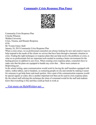 Community Crisis Response Plan Paper
Community Crisis Response Plan
Critesha Wharton
Walden University
Crisis, Trauma, and Disaster Response
6336
Dr. Yvonne Eaton–Stull
January 24, 2015 Community Crisis Response Plan
When a crisis arises, we as professional counselors are always looking for new and creative ways to
help respond to the needs of the clients we service that have been through a traumatic situation or
crisis. Finding the right techniques or response plans that can help resolve the problems or crisis, is
what we as professionals feel are important tools needed in creating a better environment for the
healing process in addition to save lives. When creating crisis response plans, counselors have to
make sure that the plans are equipped to handle any crisis that ... Show more content on
Helpwriting.net ...
In the school setting, open communication would work by having the staff members equipped with
radios, walkie talkies, and or headsets, so contacting people on site and outside by making it easier
for someone to get help faster and much quicker. Also a part of the communication response would
be special signals or codes, this is another important tool that can be used in crisis response plans.
By the school staff utilizing this technique the chain of command would let the staff and students
know that everything is fine and they could go back to work as
... Get more on HelpWriting.net ...
 