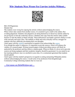 Why Students Were Wrong For Copying Articles Without...
IBA 150 Plagiarisms
Module One
The students were wrong for copying the articles without acknowledging the source.
When writers take content from another source, it's essential to give credit to the author, thus
avoiding plagiarism. Students who plagiarize are doing themselves to disservice and the author by
not giving her or him the credit they deserve. Students who copy from the articles either exhibit
laziness or lack the ability to think critically. These deficiencies can hinder a person's ability to write
with concisely and with a flow. The inability to think and write critically will be a struggle for
students who have difficulty developing their own thoughts.
I don't agree with the student's assessment in regards to not acknowledge the source.
Even though the author is unknown, it's important to provide sources, which will enhance the
validity of a research paper. Writing research papers without providing sources will likely be
analyzed by the professor and thus affects a student grade. Whoever thinks it's clever not to provide
sources are being negligent and their academic integrity should be questioned. As you stated in our
last meeting professor, once we enrolled in your class, it's a contractual agreement that students
should uphold.
I don't agree with the student's perspective in regards to cutting and pasting Wikipedia articles
without acknowledging the source. I recall some of my professors from Kingsborough
Community College informing students that we were not
... Get more on HelpWriting.net ...
 
