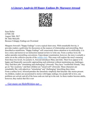 A Literary Analysis Of Happy Endings By Margaret Atwood
Sean Heller
LTWR 100
August 30th, 2017
Dr. Dale Metcalfe
Because Unhappy Endings are Overrated
Margaret Atwood's "Happy Endings" is not a typical short story. With remarkable brevity, it
provides readers a gold mine for discussion on the nuances of relationships and storytelling. Best
described as metafiction, "Happy Endings" self–consciously draws attention to its artificiality; it is
less a story and moreover an instruction manual on how to write one. From a surface level, the
author parodies storytelling conventions. Upon deeper examination, however, the story is actually a
satire on on the collective psyche of the middle class. This essay will explore the story's meaning
from these two levels. In scenario A, Atwood introduces Mary and John. Their lives appear to be
happy and financially successful, approaching each milestone without mentioning any challenges.
They find their jobs "stimulating and challenging" (Atwood). They have "worthwhile friends," they
go on "fun vacations," and their children are "raised well" (Atwood). These characters are
remarkably flat, with adjectives "stimulating" and "challenging" describing three times.
From a surface level, Atwood parodies the unrealistic simplicity that fairytale–like stories present.
As children, readers are accustomed to stories with happy endings; two people fall in love, any
problems are solved, and all of the loose ends are tied up in the end. As these readers become adults,
however, they realize that life is not
... Get more on HelpWriting.net ...
 