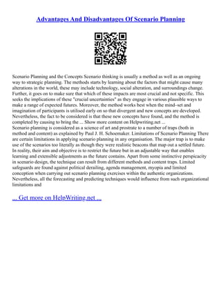 Advantages And Disadvantages Of Scenario Planning
Scenario Planning and the Concepts Scenario thinking is usually a method as well as an ongoing
way to strategic planning. The methods starts by learning about the factors that might cause many
alterations in the world, these may include technology, social alteration, and surroundings change.
Further, it goes on to make sure that which of these impacts are most crucial and not specific. This
seeks the implications of these "crucial uncertainties" as they engage in various plausible ways to
make a range of expected futures. Moreover, the method works best when the mind–set and
imagination of participants is utilised early on so that divergent and new concepts are developed.
Nevertheless, the fact to be considered is that these new concepts have found, and the method is
completed by causing to bring the ... Show more content on Helpwriting.net ...
Scenario planning is considered as a science of art and prostrate to a number of traps (both in
method and content) as explained by Paul J. H. Schoemaker. Limitations of Scenario Planning There
are certain limitations in applying scenario planning in any organisation. The major trap is to make
use of the scenarios too literally as though they were realistic beacons that map out a settled future.
In reality, their aim and objective is to restrict the future but in an adjustable way that enables
learning and extensible adjustments as the future contains. Apart from some instinctive perspicacity
in scenario design, the technique can result from different methods and content traps. Limited
safeguards are found against political derailing, agenda management, myopia and limited
conception when carrying out scenario planning exercises within the authentic organizations.
Nevertheless, all the forecasting and predicting techniques would influence from such organizational
limitations and
... Get more on HelpWriting.net ...
 