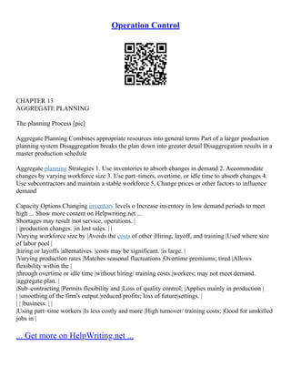 Operation Control
CHAPTER 13
AGGREGATE PLANNING
The planning Process [pic]
Aggregate Planning Combines appropriate resources into general terms Part of a larger production
planning system Disaggregation breaks the plan down into greater detail Disaggregation results in a
master production schedule
Aggregate planning Strategies 1. Use inventories to absorb changes in demand 2. Accommodate
changes by varying workforce size 3. Use part–timers, overtime, or idle time to absorb changes 4.
Use subcontractors and maintain a stable workforce 5. Change prices or other factors to influence
demand
Capacity Options Changing inventory levels o Increase inventory in low demand periods to meet
high ... Show more content on Helpwriting.net ...
Shortages may result |not service, operations. |
| |production changes. |in lost sales. | |
|Varying workforce size by |Avoids the costs of other |Hiring, layoff, and training |Used where size
of labor pool |
|hiring or layoffs |alternatives. |costs may be significant. |is large. |
|Varying production rates |Matches seasonal fluctuations |Overtime premiums; tired |Allows
flexibility within the |
|through overtime or idle time |without hiring/ training costs.|workers; may not meet demand.
|aggregate plan. |
|Sub–contracting |Permits flexibility and |Loss of quality control; |Applies mainly in production |
| |smoothing of the firm's output.|reduced profits; loss of future|settings. |
| | |business. | |
|Using part–time workers |Is less costly and more |High turnover/ training costs; |Good for unskilled
jobs in |
... Get more on HelpWriting.net ...
 