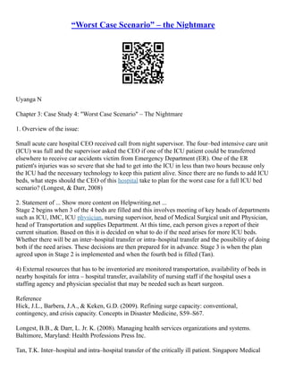 “Worst Case Scenario” – the Nightmare
Uyanga N
Chapter 3: Case Study 4: "Worst Case Scenario" – The Nightmare
1. Overview of the issue:
Small acute care hospital CEO received call from night supervisor. The four–bed intensive care unit
(ICU) was full and the supervisor asked the CEO if one of the ICU patient could be transferred
elsewhere to receive car accidents victim from Emergency Department (ER). One of the ER
patient's injuries was so severe that she had to get into the ICU in less than two hours because only
the ICU had the necessary technology to keep this patient alive. Since there are no funds to add ICU
beds, what steps should the CEO of this hospital take to plan for the worst case for a full ICU bed
scenario? (Longest, & Darr, 2008)
2. Statement of ... Show more content on Helpwriting.net ...
Stage 2 begins when 3 of the 4 beds are filled and this involves meeting of key heads of departments
such as ICU, IMC, ICU physician, nursing supervisor, head of Medical Surgical unit and Physician,
head of Transportation and supplies Department. At this time, each person gives a report of their
current situation. Based on this it is decided on what to do if the need arises for more ICU beds.
Whether there will be an inter–hospital transfer or intra–hospital transfer and the possibility of doing
both if the need arises. These decisions are then prepared for in advance. Stage 3 is when the plan
agreed upon in Stage 2 is implemented and when the fourth bed is filled (Tan).
4) External resources that has to be inventoried are monitored transportation, availability of beds in
nearby hospitals for intra – hospital transfer, availability of nursing staff if the hospital uses a
staffing agency and physician specialist that may be needed such as heart surgeon.
Reference
Hick, J.L., Barbera, J.A., & Keken, G.D. (2009). Refining surge capacity: conventional,
contingency, and crisis capacity. Concepts in Disaster Medicine, S59–S67.
Longest, B.B., & Darr, L. Jr. K. (2008). Managing health services organizations and systems.
Baltimore, Maryland: Health Professions Press Inc.
Tan, T.K. Inter–hospital and intra–hospital transfer of the critically ill patient. Singapore Medical
 