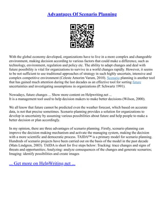 Advantages Of Scenario Planning
With the global economy developed, organizations have to live in a more complex and changeable
environment, making decision according to various factors that could make a difference, such as
technology, environment, regulation and policy etc. The ability to adapt changes and deal with
future possibility is vital for organizations to survive in a world changes rapidly. However, it seems
to be not sufficient to use traditional approaches of strategy in such highly uncertain, intensive and
complex competitive environment (Celeste Amorim Varum, 2010). Scenario planning is another tool
that has gained much attention during the last decades as an effective tool for sorting future
uncertainties and investigating assumptions in organizations (P. Schwartz 1991).
Nowadays, future changes ... Show more content on Helpwriting.net ...
It is a management tool used to help decision makers to make better decisions (Wilson, 2000).
We all know that future cannot be predicted even the weather forecast, which based on accurate
data, is not that precise sometimes. Scenario planning provides a solution for organizations to
develop in uncertainty by assuming various possibilities about future and help people to make a
better decision or plan accordingly.
In my opinion, there are three advantages of scenario planning. Firstly, scenario planning can
improve the decision making mechanism and activate the managing system, making the decision
with a more scientific and democratic process. TAIDA™ is a primary model for scenario planning.
Hundreds of scenario projects have been carried out on the basis of the model in the past decade
(Mats Lindgren, 2003). TAIDA is short for five steps below: Tracking: trace changes and signs of
threats and opportunities; Analyzing: analyze consequences of the changes and generate scenarios;
Imaging: identify possibilities and create images
... Get more on HelpWriting.net ...
 