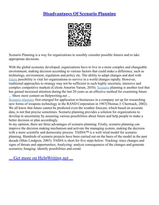 Disadvantages Of Scenario Planning
Scenario Planning is a way for organizations to sensibly consider possible futures and to take
appropriate decisions.
With the global economy developed, organizations have to live in a more complex and changeable
environment, making decision according to various factors that could make a difference, such as
technology, environment, regulation and policy etc. The ability to adapt changes and deal with
future possibility is vital for organizations to survive in a world changes rapidly. However,
traditional approaches to strategy may not be sufficient in such highly uncertain, intensive and
complex competitive markets (Celeste Amorim Varum, 2010). Scenario planning is another tool that
has gained increased attention during the last 20 years as an effective method for examining future
... Show more content on Helpwriting.net ...
Scenario planning first emerged for application to businesses in a company set up for researching
new forms of weapons technology in the RAND Corporation in 1967(Thomas J. Chermack, 2002).
We all know that future cannot be predicted even the weather forecast, which based on accurate
data, is not that precise sometimes. Scenario planning provides a solution for organizations to
develop in uncertainty by assuming various possibilities about future and help people to make a
better decision or plan accordingly.
In my opinion, there are three advantages of scenario planning. Firstly, scenario planning can
improve the decision making mechanism and activate the managing system, making the decision
with a more scientific and democratic process. TAIDA™ is a well–tried model for scenario
planning. Hundreds of scenario projects have been carried out on the basis of the model in the past
decade (Mats Lindgren, 2003). TAIDA is short for five steps below: Tracking: trace changes and
signs of threats and opportunities; Analyzing: analyze consequences of the changes and generate
scenarios; Imaging: identify possibilities and create
... Get more on HelpWriting.net ...
 