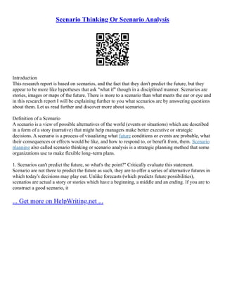 Scenario Thinking Or Scenario Analysis
Introduction
This research report is based on scenarios, and the fact that they don't predict the future, but they
appear to be more like hypotheses that ask "what if" though in a disciplined manner. Scenarios are
stories, images or maps of the future. There is more to a scenario than what meets the ear or eye and
in this research report I will be explaining further to you what scenarios are by answering questions
about them. Let us read further and discover more about scenarios.
Definition of a Scenario
A scenario is a view of possible alternatives of the world (events or situations) which are described
in a form of a story (narrative) that might help managers make better executive or strategic
decisions. A scenario is a process of visualizing what future conditions or events are probable, what
their consequences or effects would be like, and how to respond to, or benefit from, them. Scenario
planning also called scenario thinking or scenario analysis is a strategic planning method that some
organizations use to make flexible long–term plans.
1. Scenarios can't predict the future, so what's the point?" Critically evaluate this statement.
Scenario are not there to predict the future as such, they are to offer a series of alternative futures in
which today's decisions may play out. Unlike forecasts (which predicts future possibilities),
scenarios are actual a story or stories which have a beginning, a middle and an ending. If you are to
construct a good scenario, it
... Get more on HelpWriting.net ...
 