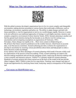 What Are The Advantages And Disadvantages Of Scenario...
With the global economy developed, organizations have to live in a more complex and changeable
environment, making decision according to various factors that could make a difference, such as
technology, environment, regulation and policy etc. The ability to adapt changes and deal with
future possibility is vital for organizations to survive in a world changes rapidly. However, it seems
to be not sufficient to use traditional approaches of strategy in such highly uncertain, intensive and
complex competitive environment (Celeste Amorim Varum, 2010). Scenario planning is another tool
that has gained much attention during the last decades as an effective tool for sorting future
uncertainties and investigating assumptions in organizations (P. Schwartz, 1991).
Nowadays, future changes too rapidly to be ... Show more content on Helpwriting.net ...
We all know that future cannot be predicted even the weather forecast, which based on accurate
data, is not that precise sometimes. Scenario planning provides a solution for organizations to
develop in uncertainty by assuming various possibilities about future and help people to make a
better decision or plan accordingly.
In my opinion, there are three advantages of scenario planning which made it become widely used
by organizations in the process of decision making. Firstly, scenario planning can improve the
decision making mechanism and activate the managing system, improving the decision making with
a more scientific and interactive process. TAIDA™ is a primary model for scenario planning.
Hundreds of scenario projects have been carried out on the basis of the model in the past decade
(Mats Lindgren, 2003). TAIDA is short for five steps below: Tracking: trace changes and signs of
threats and opportunities by clarifying future trend; Analyzing: analyze consequences of the changes
and
... Get more on HelpWriting.net ...
 