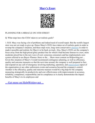 Macy's Essay
PLANNING FOR A MIRACLE ON 34TH STREET
Q: What steps have the CEOs' taken to set realistic goals?
1. R.H. Macy was facing a lot of problems and indeed need of overall repair. But the world's largest
store was not yet ready to give up. Hence Macy's CEO's have taken set of realistic goals in order to
revamp the company's situation, and these steps were, long–term conservative planning in order to
made it possible and realistic for Macy's to be back on track. Also, Macy's CEO's set the company's
focus away from the high priced glitzy product line for which it had become famous to a new, more
moderate priced line to the new wave of cost–conscious consumers and has implemented a new
system referred to ass Buyer–Planner–Store or the ... Show more content on Helpwriting.net ...
Given this situation of Macy's I would recommend contingency planning, as well as efficiency,
quality and outcome measures so that the next time around, the company is well prepared to face
and respond on any call of emergency involving marketing, operation, and management aspect of
the organization or any other unforeseen events and scenarios beyond the company's control.
Another is the efficiency, quality and outcome measure would be a big help for the company
measuring strategically its productivity and cost–effectiveness with improvements in accuracy,
reliability, competence, responsibility and its compliance as it clearly demonstrates the impact
benefits of Macy's to its employees and
... Get more on HelpWriting.net ...
 