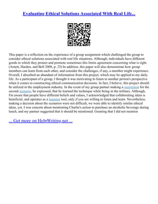 Evaluating Ethical Solutions Associated With Real Life...
This paper is a reflection on the experience of a group assignment which challenged the group to
consider ethical solutions associated with real life situations. Although, individuals have different
goods in which they protect and promote sometimes this limits agreement concerning what is right.
(Arnett, Harden, and Bell 2008, p. 25) In addition, this paper will also demonstrate how group
members can learn from each other, and consider the challenges, if any, a member might experience.
Overall, I absorbed an abundant of information from this project, which may be applied to my daily
life. As a participant of a group, I thought it was motivating to listen to another person's perspective
when it comes to constructing ethical communication decisions. In fact, I believe, this project should
be utilized in the employment industry. In the event of my group partner making a suggestion for the
second scenario, he expressed, that he learned the technique while being in the military. Although,
I'm aware that people have different beliefs and values, I acknowledged that collaborating ideas is
beneficial, and operates as a learning tool, only if you are willing to listen and learn. Nevertheless,
making a decision about the scenarios were not difficult, we were able to identify similar ethical
ideas, yet, I was concern about mentioning Charlie's action to purchase an alcoholic beverage during
lunch, and my partner suggested that it should be mentioned. Granting that I did not mention
... Get more on HelpWriting.net ...
 