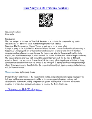 Case Analysis : On Travelink Solutions
Travelink Solutions
Case study
Introduction
The case analysis performed on Travelink Solutions is to evaluate the problem facing by the
Travelink and the decisions taken by the management which affected
Travelink. The Organization Change Theory helped me to get to know what
Change is going in the organization. With the help of theories I can easily visualize what exactly is
happening. Change agents are critical as they are the sources of energy and intellect that help
organizational members recognize the need for change, see what the future may look like build
support, and mobilize the troops to move towards the vision, assess where and how to proceed next .
The change phase is analyzed with context to certain theories which fits the best in different
situation. In this case we came to know that while the change phase is going on with have to keep
certain factors in our mind which are related to the strategies to be implemented during the change
phase. The expansion was there but after the expansion they did not focus on strategically planning
and the implementation.
Management and Its Strategic Issues
Design structure and system of the organization: In Traveling solutions some good practices were
followed and human resources practices like performance appraisal system, training and
development, recruitment, hiring, compensation system was in place. It includes any formal
structure or system that management creates to produce the desired outcome.
... Get more on HelpWriting.net ...
 