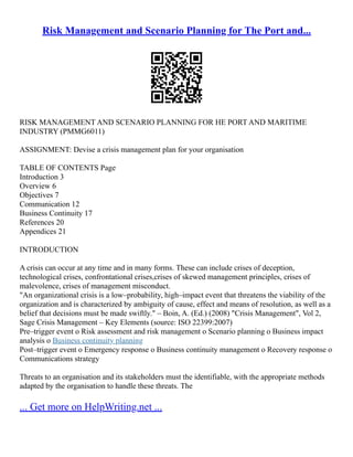 Risk Management and Scenario Planning for The Port and...
RISK MANAGEMENT AND SCENARIO PLANNING FOR HE PORT AND MARITIME
INDUSTRY (PMMG6011)
ASSIGNMENT: Devise a crisis management plan for your organisation
TABLE OF CONTENTS Page
Introduction 3
Overview 6
Objectives 7
Communication 12
Business Continuity 17
References 20
Appendices 21
INTRODUCTION
A crisis can occur at any time and in many forms. These can include crises of deception,
technological crises, confrontational crises,crises of skewed management principles, crises of
malevolence, crises of management misconduct.
"An organizational crisis is a low–probability, high–impact event that threatens the viability of the
organization and is characterized by ambiguity of cause, effect and means of resolution, as well as a
belief that decisions must be made swiftly." – Boin, A. (Ed.) (2008) "Crisis Management", Vol 2,
Sage Crisis Management – Key Elements (source: ISO 22399:2007)
Pre–trigger event o Risk assessment and risk management o Scenario planning o Business impact
analysis o Business continuity planning
Post–trigger event o Emergency response o Business continuity management o Recovery response o
Communications strategy
Threats to an organisation and its stakeholders must the identifiable, with the appropriate methods
adapted by the organisation to handle these threats. The
... Get more on HelpWriting.net ...
 