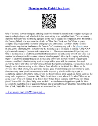 Planning to the Finish Line Essay
One of the most instrumental parts of being an effective leader is the ability to complete a project or
task from beginning to end, whether it is in a team setting or an individual basis. There are many
elements that factor into facilitating a project all the way to successful completion. Best described as
the Deming Wheel, it is necessary for a leader to "Plan, Do, Check, and Act" if one hopes to
complete any project in the constantly changing world of business. (Kreitner, 2008) The most
considerable step in what has become the "how–to" of completing any task is the planning step.
(Clark, 2008) Kreitner (2008) explains why the planning step is so crucial in stating, "...the PDCA
cycle reminds managers (leaders) to focus on what is ... Show more content on Helpwriting.net ...
One of the reasons it is so effective is that the brainstormers not only come up with new ideas in a
session, but also spark off from associations with other people's ideas by developing and refining
them." If an effective leader focuses on the task and appreciates the varied views of each team
member, an effective brainstorming session can provide a team with the questions that need
answering before and while they are working toward their common objective. The questions that are
brought up in a brainstorming session all stem from what lies at the finish line. There are the
obvious who, what, where, why questions, but as a good brainstorming session will show a team,
there are many more questions necessary in order to properly plan for achieving a goal or
completing a project. By clearly stating where the finish line is a good leader can help a team see the
many paths to get there. Questions like, "Who does it involve and who will do what? What are we
going to do? What will happen if we do not do it? When does it start and end? Where will it take
place? How will it take place? Why must we do it?" are the best starting point to spark the ideas
necessary to create the deeper questions that can help a team affectively plan their path to the finish
line. (Clark, 2008) The deeper questions are situational but, for
... Get more on HelpWriting.net ...
 