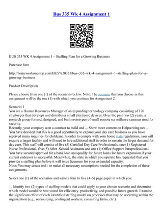 Bus 335 Wk 4 Assignment 1
BUS 335 WK 4 Assignment 1 – Staffing Plan for a Growing Business
Purchase here
http://homeworkonestop.com/BUS%20335/bus–335–wk–4–assignment–1–staffing–plan–for–a–
growing–business
Product Description
Please choose from one (1) of the scenarios below. Note: The scenario that you choose in this
assignment will be the one (1) with which you continue for Assignment 2.
Scenario 1
You are a Human Resources Manager of an expanding technology company consisting of 170
employees that develops and distributes small electronic devices. Over the past two (2) years, a
research group formed, designed, and built prototypes of small remote surveillance cameras used for
security.
Recently, your company won a contract to build and ... Show more content on Helpwriting.net ...
You have decided that this is a good opportunity to expand your day care business as you have
received many inquiries for childcare. In order to comply with your home state regulations, you will
require a larger facility and will need to hire additional staff in order to sustain the larger demand for
day care. This staff will consist of five (5) Certified Day Care Professionals, one (1) Registered
Nurse Professional, five (5) After–School Assistants and one (1) Office Support Paraprofessional.
You have secured approval for a bank loan and qualify for future loans for future expansion if your
current endeavor is successful. Meanwhile, the state in which you operate has requested that you
provide a staffing plan before it will issue licensure for your expanded capacity.
Note: You may create and / or make all necessary assumptions needed for the completion of these
assignments.
Select one (1) of the scenarios and write a four to five (4–5) page paper in which you:
1. Identify two (2) types of staffing models that could apply to your chosen scenario and determine
which model would be best suited for efficiency, productivity, and possible future growth. Examine
the significant effect of each identified staffing model on processes that may be occurring within the
organization (e.g., outsourcing, contingent workers, consulting firms, etc.)
 