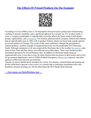 The Effects Of Tylenol Products On The Economy
According to Lewis (2006), crisis is "an interruption from previously normal state of functioning
resulting in turmoil, instability, and a significant upheaval to a system" (p. 27). In other words, a
crisis is a negative predictable or unpredictable event that affects the future trend of individuals,
groups, organizations, and government. For instance, pharmaceutical company Johnson and Johnson
had an unpredictable crisis in 1982 with its product Tylenol, which was laced with cyanide and led
to several murders in Chicago. The events of this crisis could have changed the perception of
Tylenol products. Another example of organizational crisis was the predictable 2012 Hurricane
Sandy. Although companies of all sizes expected the Hurricane due to the weather forecasting, some
areas in New York and New Jersey were affected worse than others. There were businesses that
terminated operations for several business days. In addition to Hurricane Sandy being an
organizational crisis, it was also a crisis for many families that lost power in their homes and a crisis
for government departments such as FEMA (Federal Emergency Management Agency), and other
agencies within local and state governments.
Anxiety (or stress) should not be mistaken for a crisis. For instance, a parent being late picking–up
his/her child from a daycare is not a crisis, it is anxiety that is sometimes manifested with a fast
heartbeat, extreme sweating, etc. On the other hand, the 2012 Sandy Hook shooting
... Get more on HelpWriting.net ...
 