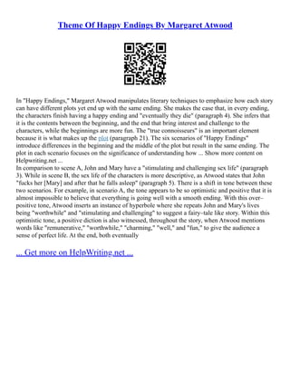Theme Of Happy Endings By Margaret Atwood
In "Happy Endings," Margaret Atwood manipulates literary techniques to emphasize how each story
can have different plots yet end up with the same ending. She makes the case that, in every ending,
the characters finish having a happy ending and "eventually they die" (paragraph 4). She infers that
it is the contents between the beginning, and the end that bring interest and challenge to the
characters, while the beginnings are more fun. The "true connoisseurs" is an important element
because it is what makes up the plot (paragraph 21). The six scenarios of "Happy Endings"
introduce differences in the beginning and the middle of the plot but result in the same ending. The
plot in each scenario focuses on the significance of understanding how ... Show more content on
Helpwriting.net ...
In comparison to scene A, John and Mary have a "stimulating and challenging sex life" (paragraph
3). While in scene B, the sex life of the characters is more descriptive, as Atwood states that John
"fucks her [Mary] and after that he falls asleep" (paragraph 5). There is a shift in tone between these
two scenarios. For example, in scenario A, the tone appears to be so optimistic and positive that it is
almost impossible to believe that everything is going well with a smooth ending. With this over–
positive tone, Atwood inserts an instance of hyperbole where she repeats John and Mary's lives
being "worthwhile" and "stimulating and challenging" to suggest a fairy–tale like story. Within this
optimistic tone, a positive diction is also witnessed, throughout the story, when Atwood mentions
words like "remunerative," "worthwhile," "charming," "well," and "fun," to give the audience a
sense of perfect life. At the end, both eventually
... Get more on HelpWriting.net ...
 