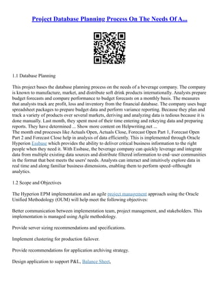 Project Database Planning Process On The Needs Of A...
1.1 Database Planning
This project bases the database planning process on the needs of a beverage company. The company
is known to manufacture, market, and distribute soft drink products internationally. Analysts prepare
budget forecasts and compare performance to budget forecasts on a monthly basis. The measures
that analysts track are profit, loss and inventory from the financial database. The company uses huge
spreadsheet packages to prepare budget data and perform variance reporting. Because they plan and
track a variety of products over several markets, deriving and analyzing data is tedious because it is
done manually. Last month, they spent most of their time entering and rekeying data and preparing
reports. They have determined ... Show more content on Helpwriting.net ...
The month end processes like Actuals Open, Actuals Close, Forecast Open Part 1, Forecast Open
Part 2 and Forecast Close help in analysis of data efficiently. This is implemented through Oracle
Hyperion Essbase which provides the ability to deliver critical business information to the right
people when they need it. With Essbase, the beverage company can quickly leverage and integrate
data from multiple existing data sources and distribute filtered information to end–user communities
in the format that best meets the users' needs. Analysts can interact and intuitively explore data in
real time and along familiar business dimensions, enabling them to perform speed–ofthought
analytics.
1.2 Scope and Objectives
The Hyperion EPM implementation and an agile project management approach using the Oracle
Unified Methodology (OUM) will help meet the following objectives:
Better communication between implementation team, project management, and stakeholders. This
implementation is managed using Agile methodology.
Provide server sizing recommendations and specifications.
Implement clustering for production failover.
Provide recommendations for application archiving strategy.
Design application to support P&L, Balance Sheet,
 