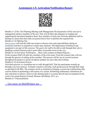 Assignment 1-5: Activation/Notification Report
Months (1–2) Pre–Test Planning Meeting with Management The documents will be sent out to
management and key members of the test. They will do there due diligence in reading and
supporting the document handed to them. Key members of each unit will train additional staff as
backups to ensure that more than one person knows how to perform the required role
Months (3–4) Tabletop Test
Management will used the table top section to discuss roles and responsibilities during an
occurrence and how to respond to a reality base situation. The deployment of hardware and
equipment is not part of this exercise. The goal is for staff to be able to talk through their role in
handling a critical function and to assist others of possible errors in the plan.
Months (4–5) Activation /Notification ... Show more content on Helpwriting.net ...
In this scenario Staff will alert key members of the crisis team. From this scenario they will run
through the process of calling up key member. This process will be ran on several occasion
throughout the project to ensure are phone numbers are up to date and working.
Months (5–6) Activation Process
Activation process is a simulation test or walk through drill. That has participants actually go
through a recovery process. A disaster scenario is develop. Each group must go through their steps
as specified in the BIA. The scenario can be as minimal as bringing a system up to performing after
a power failure to performing a full restore of a system. Performing rudimentary simulations are
easy milestone to achieve. However the ultimate goals is to ensure that all units are prepared in the
event of an actual disaster (Conrad, Misenar, &Feldman, 2011, p.).
Months (6–7) Reconstitution
... Get more on HelpWriting.net ...
 