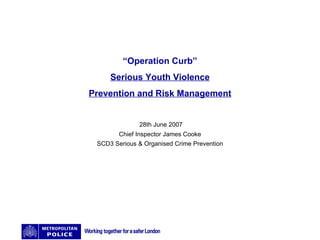 “ Operation Curb” Serious Youth Violence Prevention and Risk Management 28th June 2007 Chief Inspector James Cooke SCD3 Serious & Organised Crime Prevention 