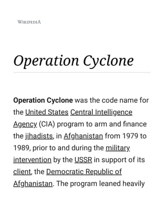Operation Cyclone
Operation Cyclone was the code name for
the United States Central Intelligence
Agency (CIA) program to arm and ﬁnance
the jihadists, in Afghanistan from 1979 to
1989, prior to and during the military
intervention by the USSR in support of its
client, the Democratic Republic of
Afghanistan. The program leaned heavily
 