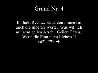 Grund Nr. 4 Ihr habt Recht... Es zählen immerhin auch die inneren Werte.. Was will ich mit nem geilen Arsch.. Geilen Titten.. Wenn die Frau nicht Liebevoll ist?!?!?!?!  