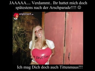 JAAAAA.... Verdammt.. Ihr hattet mich doch spätestens nach der Arschparade!!!!   Ich mag Dich doch auch Tittenmaus!!! 
