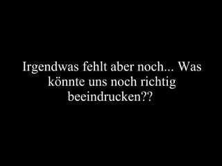 Irgendwas fehlt aber noch... Was könnte uns noch richtig beeindrucken??  