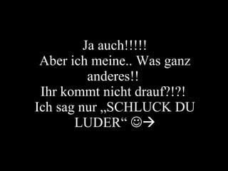 Ja auch!!!!! Aber ich meine.. Was ganz anderes!!  Ihr kommt nicht drauf?!?!  Ich sag nur „SCHLUCK DU LUDER“   