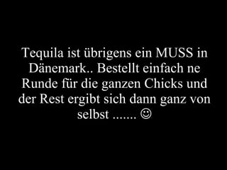 Tequila ist übrigens ein MUSS in Dänemark.. Bestellt einfach ne Runde für die ganzen Chicks und der Rest ergibt sich dann ganz von selbst .......   