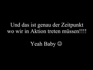 Und das ist genau der Zeitpunkt wo wir in Aktion treten müssen!!!! Yeah Baby     
