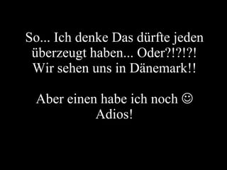 So... Ich denke Das dürfte jeden überzeugt haben... Oder?!?!?! Wir sehen uns in Dänemark!! Aber einen habe ich noch   Adios! 