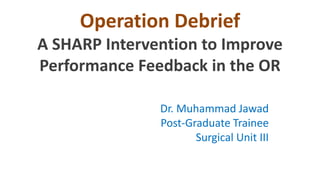 Operation Debrief
A SHARP Intervention to Improve
Performance Feedback in the OR
Dr. Muhammad Jawad
Post-Graduate Trainee
Surgical Unit III
Services Hospital, Lahore

 