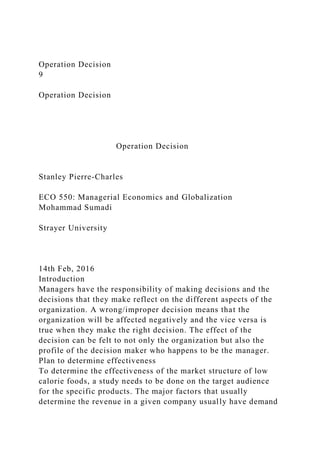 Operation Decision
9
Operation Decision
Operation Decision
Stanley Pierre-Charles
ECO 550: Managerial Economics and Globalization
Mohammad Sumadi
Strayer University
14th Feb, 2016
Introduction
Managers have the responsibility of making decisions and the
decisions that they make reflect on the different aspects of the
organization. A wrong/improper decision means that the
organization will be affected negatively and the vice versa is
true when they make the right decision. The effect of the
decision can be felt to not only the organization but also the
profile of the decision maker who happens to be the manager.
Plan to determine effectiveness
To determine the effectiveness of the market structure of low
calorie foods, a study needs to be done on the target audience
for the specific products. The major factors that usually
determine the revenue in a given company usually have demand
 