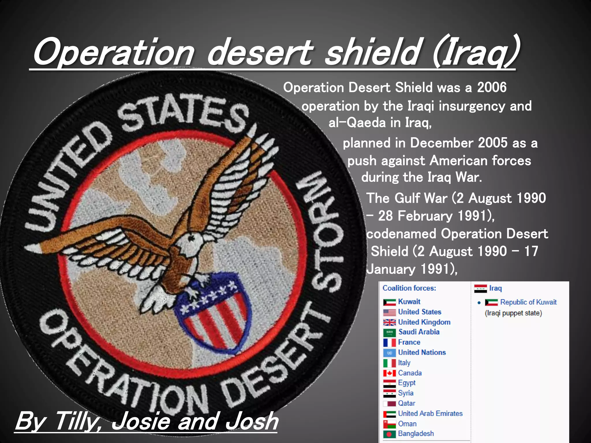 Operation desert shield (Iraq)
By Tilly, Josie and Josh
Operation Desert Shield was a 2006
operation by the Iraqi insurgency and
al-Qaeda in Iraq,
planned in December 2005 as a
push against American forces
during the Iraq War.
The Gulf War (2 August 1990
– 28 February 1991),
codenamed Operation Desert
Shield (2 August 1990 – 17
January 1991),