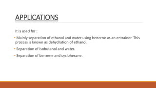 APPLICATIONS
It is used for :
• Mainly separation of ethanol and water using benzene as an entrainer. This
process is known as dehydration of ethanol.
• Separation of isobutanol and water.
• Separation of benzene and cyclohexane.
 