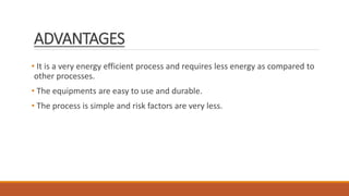 ADVANTAGES
• It is a very energy efficient process and requires less energy as compared to
other processes.
• The equipments are easy to use and durable.
• The process is simple and risk factors are very less.
 