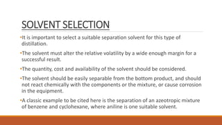 SOLVENT SELECTION
•It is important to select a suitable separation solvent for this type of
distillation.
•The solvent must alter the relative volatility by a wide enough margin for a
successful result.
•The quantity, cost and availability of the solvent should be considered.
•The solvent should be easily separable from the bottom product, and should
not react chemically with the components or the mixture, or cause corrosion
in the equipment.
•A classic example to be cited here is the separation of an azeotropic mixture
of benzene and cyclohexane, where aniline is one suitable solvent.
 