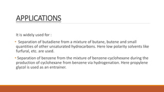 APPLICATIONS
It is widely used for :
• Separation of butadiene from a mixture of butane, butene and small
quantities of other unsaturated hydrocarbons. Here low polarity solvents like
furfural, etc. are used.
• Separation of benzene from the mixture of benzene-cyclohexane during the
production of cyclohexane from benzene via hydrogenation. Here propylene
glycol is used as an entrainer.
 