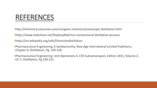 REFERENCES
•http://chemistry.tutorvista.com/inorganic-chemistry/azeotropic-distillation.html
•https://www.slideshare.net/RajdeepMal/non-conventional-distillation-process
•https://en.wikipedia.org/wiki/Extractivedistillation
•Pharmaceutical Engineering, K Sambamurthy, New Age International Limited Publishers,
Chapter-6, Distillation, Pg. 149-150
•Pharmaceutical Engineering: Unit Operations II, CVS Subramanayam, Edition 2015, Volume 2,
Ch-7, Distillation, Pg 220-221
 